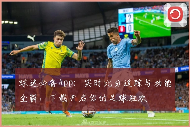 球迷必备App：实时比分追踪与功能全解，下载开启你的足球狂欢