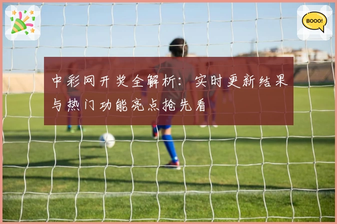 中彩网开奖全解析:实时更新结果与热门功能亮点抢先看