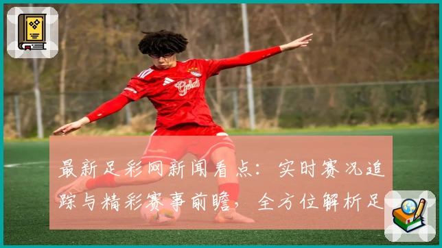 最新足彩网新闻看点：实时赛况追踪与精彩赛事前瞻，全方位解析足球动态