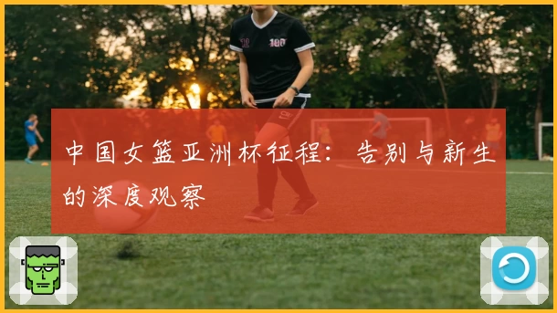 中国女篮亚洲杯征程：告别与新生的深度观察