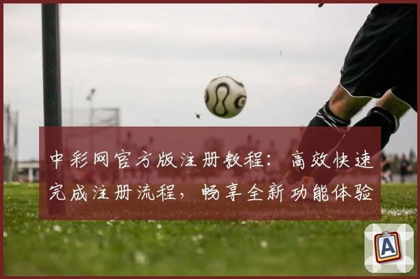中彩网官方版注册教程：高效快速完成注册流程，畅享全新功能体验