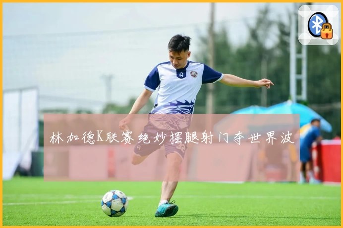 林加德K联赛绝妙摆腿射门夺世界波