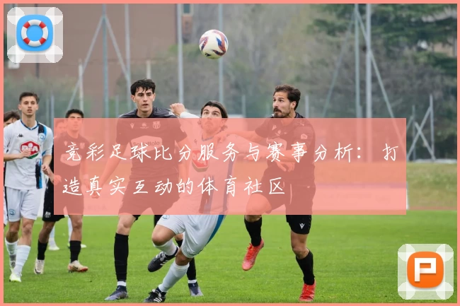 竞彩足球比分服务与赛事分析:打造真实互动的体育社区