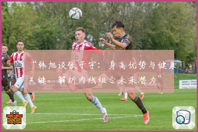 “韩旭谈张子宇:身高优势与健康关键,解析内线组合未来潜力”