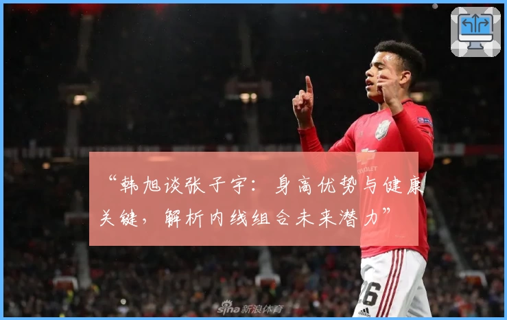 “韩旭谈张子宇：身高优势与健康关键，解析内线组合未来潜力”