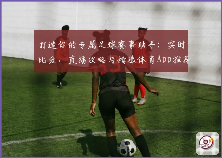 打造你的专属足球赛事助手：实时比分、直播攻略与精选体育App推荐