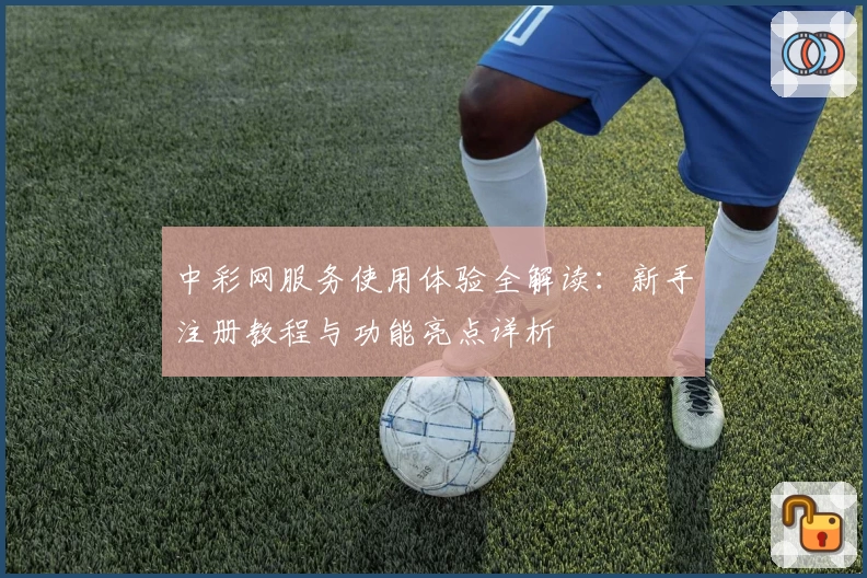 中彩网服务使用体验全解读：新手注册教程与功能亮点详析
