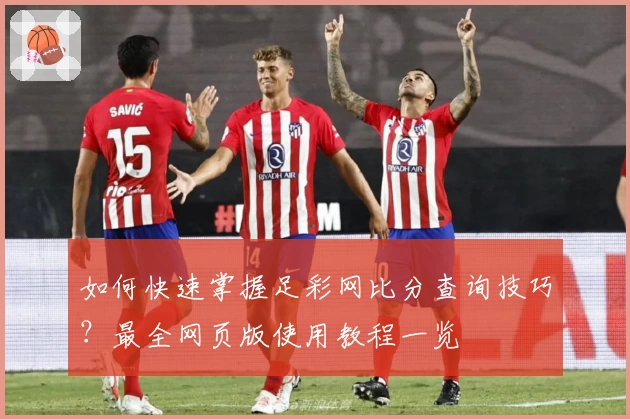 如何快速掌握足彩网比分查询技巧？最全网页版使用教程一览