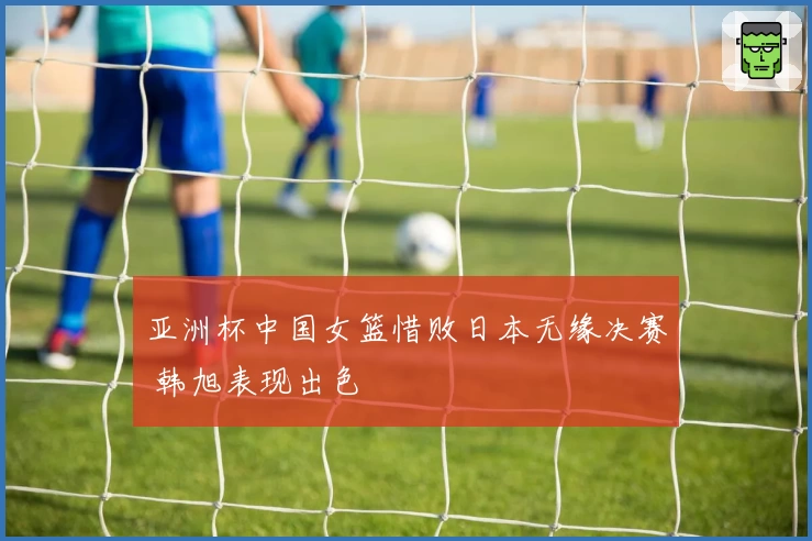 亚洲杯中国女篮惜败日本无缘决赛 韩旭表现出色