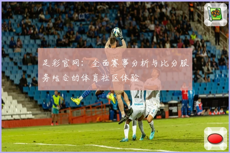 足彩官网：全面赛事分析与比分服务结合的体育社区体验